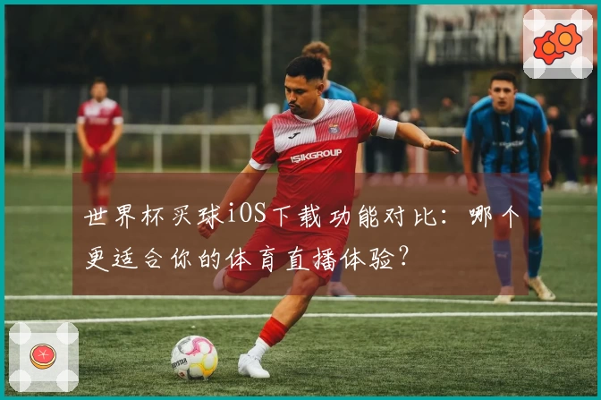 世界杯买球iOS下载功能对比：哪个更适合你的体育直播体验？